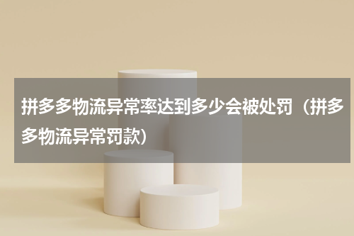 拼多多物流异常率达到多少会被处罚（拼多多物流异常罚款）