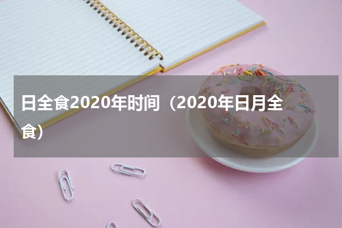 日全食2020年时间（2020年日月全食）