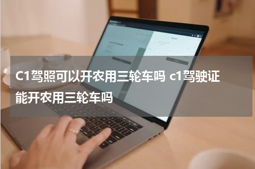C1驾照可以开农用三轮车吗 c1驾驶证能开农用三轮车吗