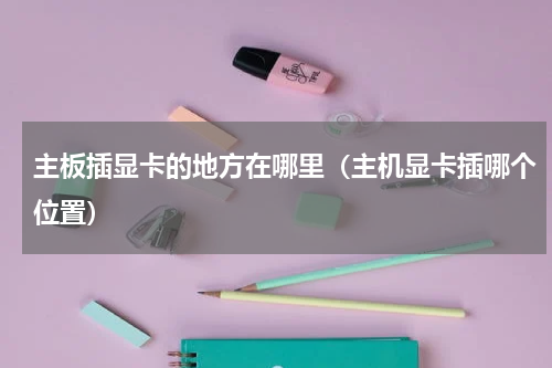 主板插显卡的地方在哪里（主机显卡插哪个位置）