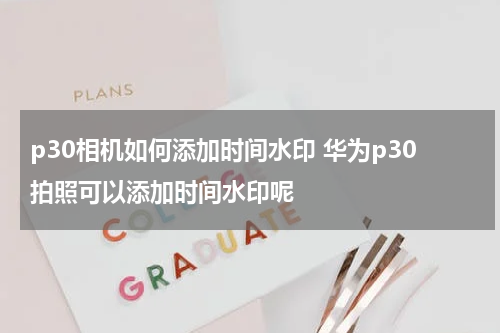 p30相机如何添加时间水印 华为p30拍照可以添加时间水印呢