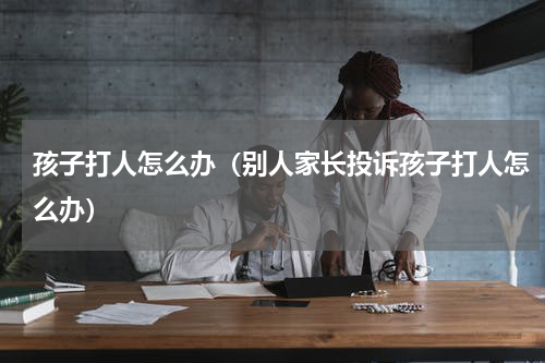 孩子打人怎么办（别人家长投诉孩子打人怎么办）