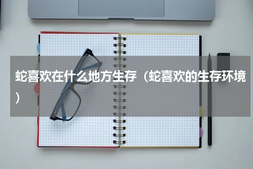 蛇喜欢在什么地方生存（蛇喜欢的生存环境）