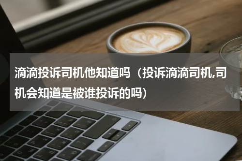 滴滴投诉司机他知道吗（投诉滴滴司机,司机会知道是被谁投诉的吗）
