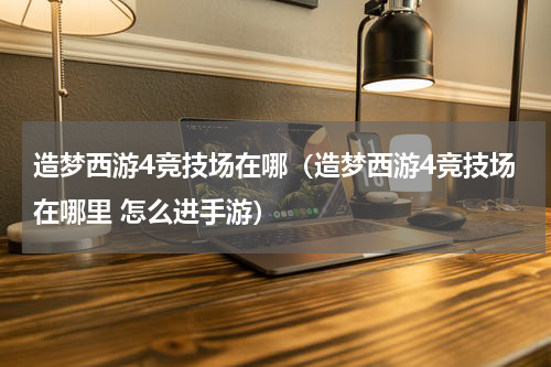 造梦西游4竞技场在哪（造梦西游4竞技场在哪里 怎么进手游）