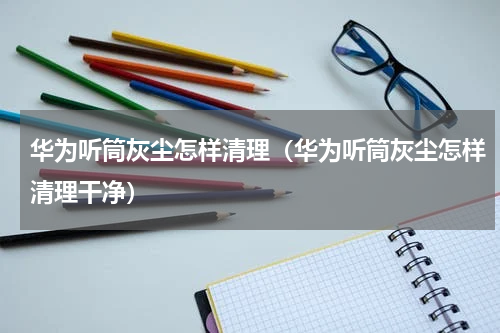 华为听筒灰尘怎样清理（华为听筒灰尘怎样清理干净）