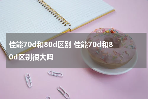 佳能70d和80d区别 佳能70d和80d区别很大吗