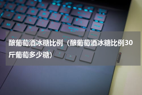 酿葡萄酒冰糖比例（酿葡萄酒冰糖比例30斤葡萄多少糖）