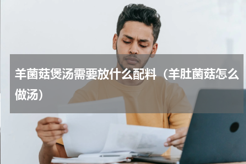 羊菌菇煲汤需要放什么配料（羊肚菌菇怎么做汤）