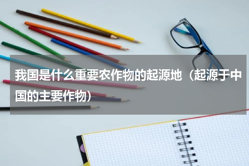 我国是什么重要农作物的起源地（起源于中国的主要作物）