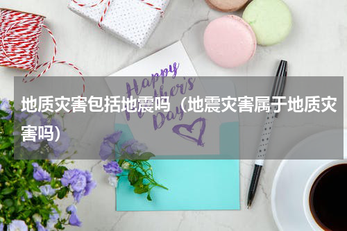 地质灾害包括地震吗（地震灾害属于地质灾害吗）