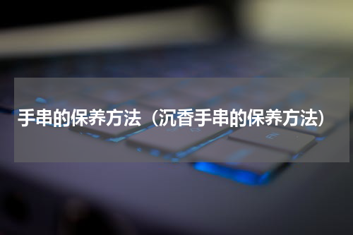 手串的保养方法（沉香手串的保养方法）