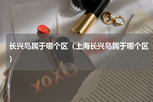 长兴岛属于哪个区（上海长兴岛属于哪个区）