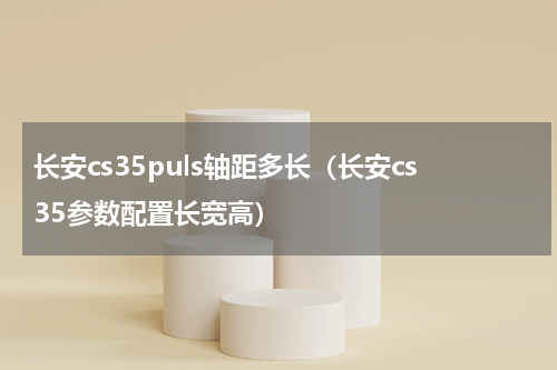 长安cs35puls轴距多长（长安cs35参数配置长宽高）