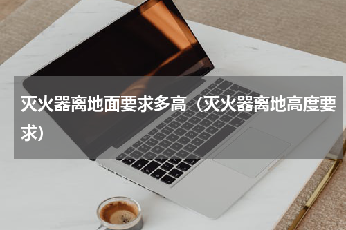 灭火器离地面要求多高（灭火器离地高度要求）