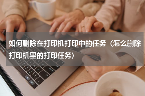 如何删除在打印机打印中的任务（怎么删除打印机里的打印任务）