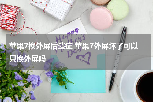 苹果7换外屏后遗症 苹果7外屏坏了可以只换外屏吗