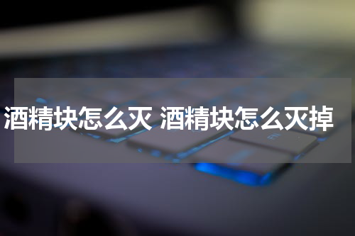 酒精块怎么灭 酒精块怎么灭掉