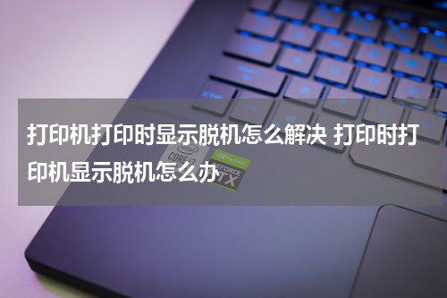 打印机打印时显示脱机怎么解决 打印时打印机显示脱机怎么办