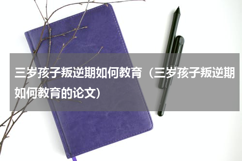 三岁孩子叛逆期如何教育（三岁孩子叛逆期如何教育的论文）