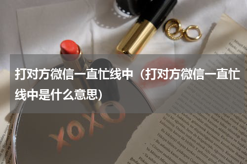 打对方微信一直忙线中（打对方微信一直忙线中是什么意思）
