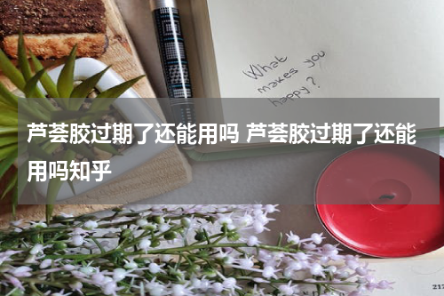 芦荟胶过期了还能用吗 芦荟胶过期了还能用吗知乎