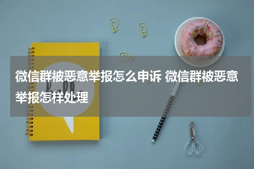 微信群被恶意举报怎么申诉 微信群被恶意举报怎样处理