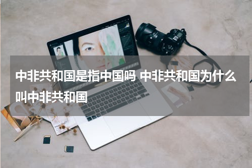 中非共和国是指中国吗 中非共和国为什么叫中非共和国