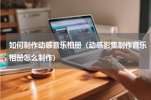 如何制作动感音乐相册（动感影集制作音乐相册怎么制作）
