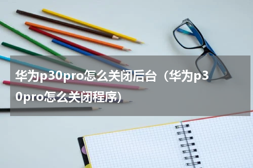 华为p30pro怎么关闭后台（华为p30pro怎么关闭程序）