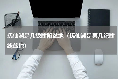 抚仙湖是几级断陷盆地（抚仙湖是第几纪断线盆地）