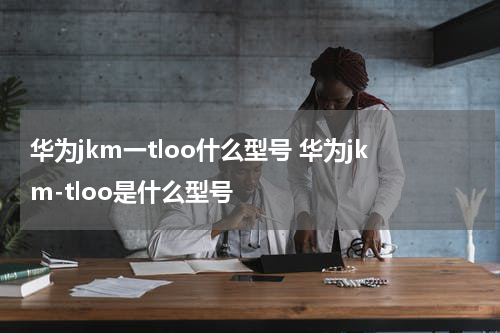 华为jkm一tloo什么型号 华为jkm-tloo是什么型号