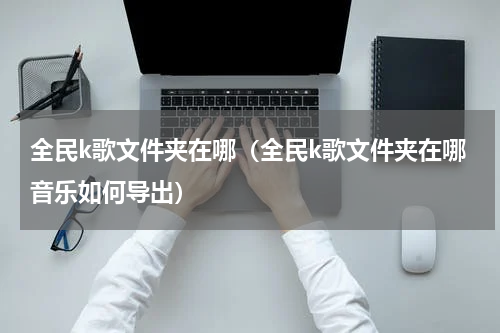 全民k歌文件夹在哪（全民k歌文件夹在哪音乐如何导出）