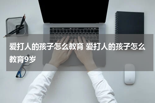 爱打人的孩子怎么教育 爱打人的孩子怎么教育9岁