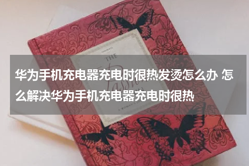 华为手机充电器充电时很热发烫怎么办 怎么解决华为手机充电器充电时很热