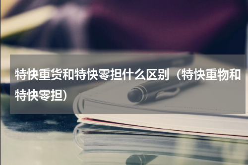 特快重货和特快零担什么区别（特快重物和特快零担）