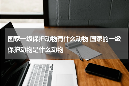 国家一级保护动物有什么动物 国家的一级保护动物是什么动物