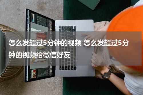怎么发超过5分钟的视频 怎么发超过5分钟的视频给微信好友