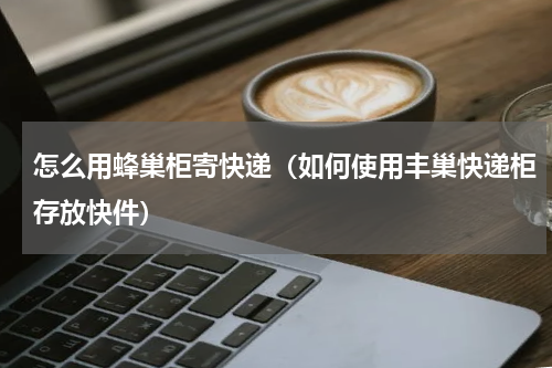 怎么用蜂巢柜寄快递（如何使用丰巢快递柜存放快件）