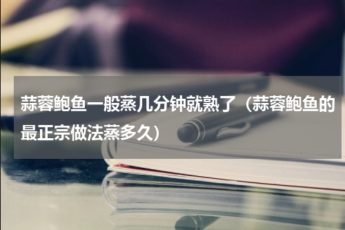 蒜蓉鲍鱼一般蒸几分钟就熟了（蒜蓉鲍鱼的最正宗做法蒸多久）