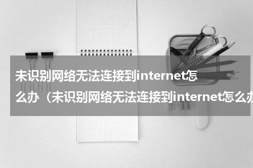 未识别网络无法连接到internet怎么办（未识别网络无法连接到internet怎么办换台电脑就可以连）