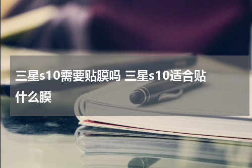 三星s10需要贴膜吗 三星s10适合贴什么膜
