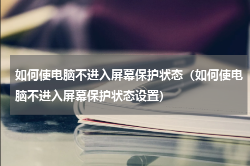 如何使电脑不进入屏幕保护状态（如何使电脑不进入屏幕保护状态设置）