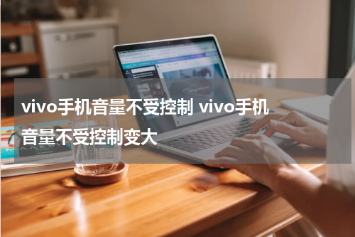 vivo手机音量不受控制 vivo手机音量不受控制变大