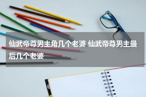 仙武帝尊男主角几个老婆 仙武帝尊男主最后几个老婆