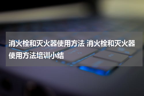 消火栓和灭火器使用方法 消火栓和灭火器使用方法培训小结