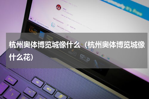 杭州奥体博览城像什么（杭州奥体博览城像什么花）