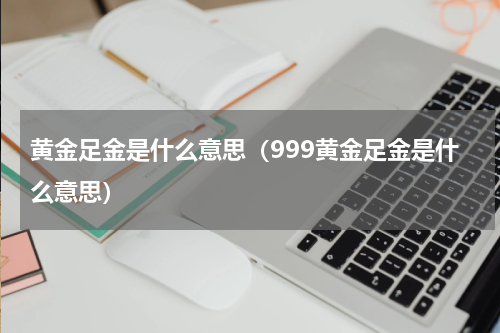 黄金足金是什么意思（999黄金足金是什么意思）