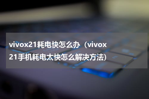 vivox21耗电快怎么办（vivox21手机耗电太快怎么解决方法）