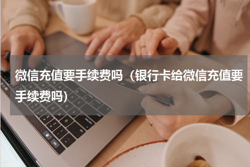 微信充值要手续费吗（银行卡给微信充值要手续费吗）